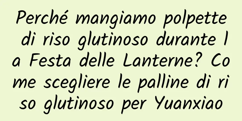 Perché mangiamo polpette di riso glutinoso durante la Festa delle Lanterne? Come scegliere le palline di riso glutinoso per Yuanxiao