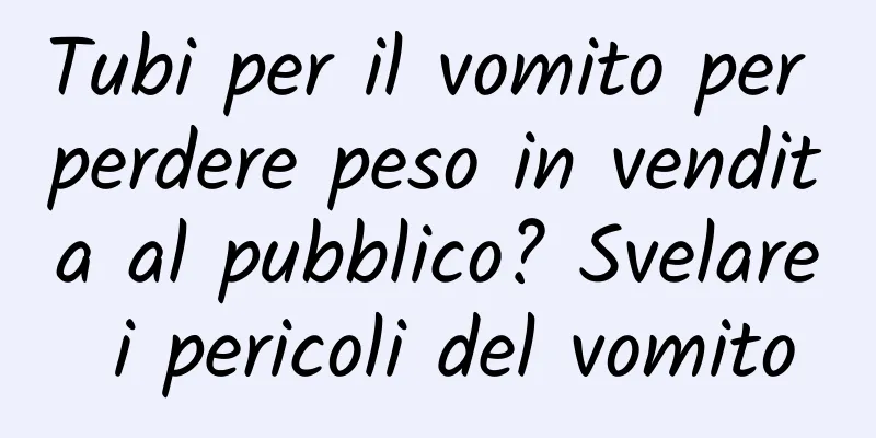Tubi per il vomito per perdere peso in vendita al pubblico? Svelare i pericoli del vomito