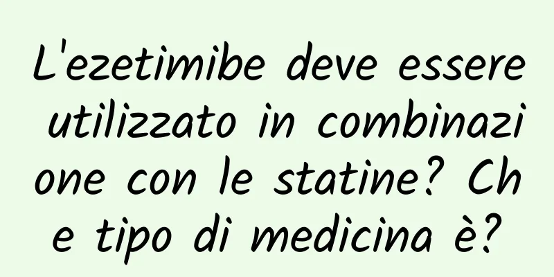 L'ezetimibe deve essere utilizzato in combinazione con le statine? Che tipo di medicina è?