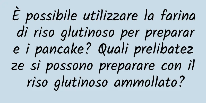 È possibile utilizzare la farina di riso glutinoso per preparare i pancake? Quali prelibatezze si possono preparare con il riso glutinoso ammollato?