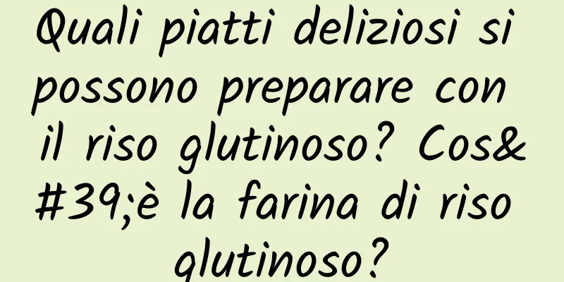 Quali piatti deliziosi si possono preparare con il riso glutinoso? Cos'è la farina di riso glutinoso?