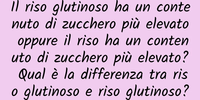 Il riso glutinoso ha un contenuto di zucchero più elevato oppure il riso ha un contenuto di zucchero più elevato? Qual è la differenza tra riso glutinoso e riso glutinoso?