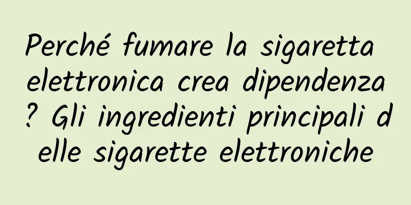 Perché fumare la sigaretta elettronica crea dipendenza? Gli ingredienti principali delle sigarette elettroniche