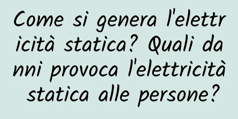 Come si genera l'elettricità statica? Quali danni provoca l'elettricità statica alle persone?