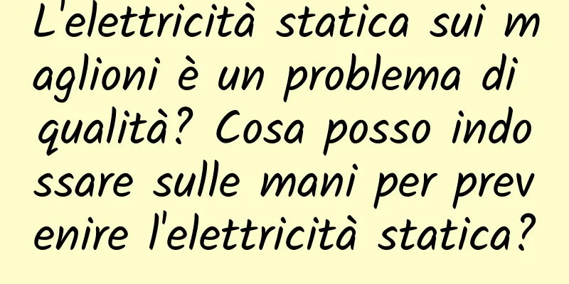 L'elettricità statica sui maglioni è un problema di qualità? Cosa posso indossare sulle mani per prevenire l'elettricità statica?