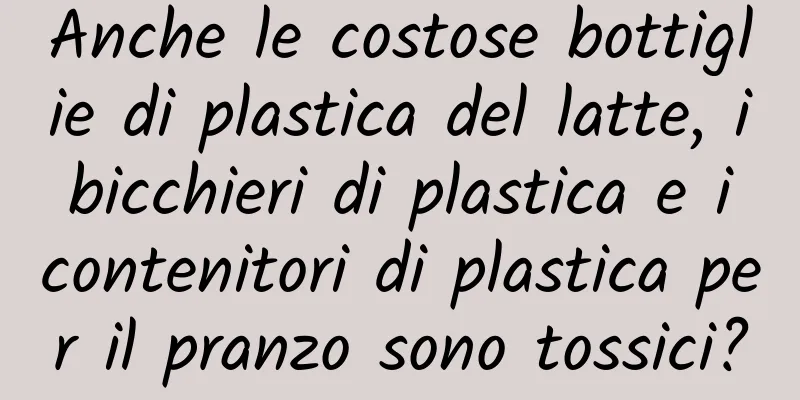 Anche le costose bottiglie di plastica del latte, i bicchieri di plastica e i contenitori di plastica per il pranzo sono tossici?