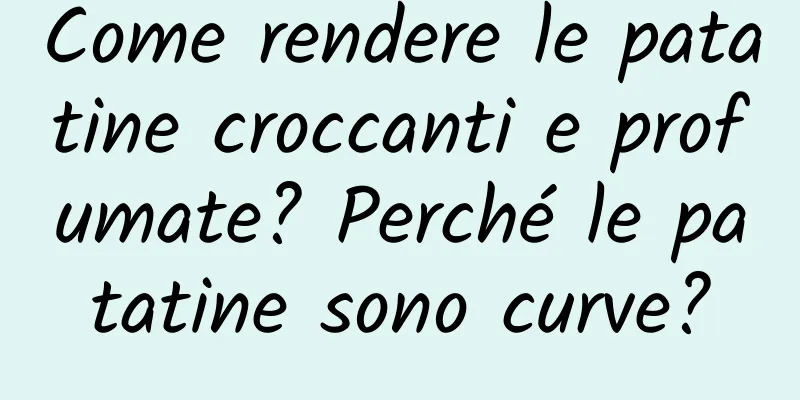 Come rendere le patatine croccanti e profumate? Perché le patatine sono curve?