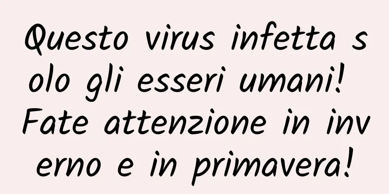 Questo virus infetta solo gli esseri umani! Fate attenzione in inverno e in primavera!