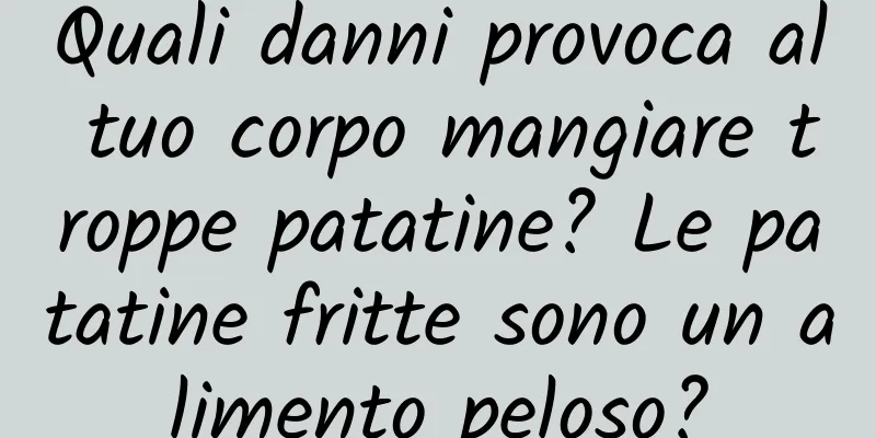 Quali danni provoca al tuo corpo mangiare troppe patatine? Le patatine fritte sono un alimento peloso?