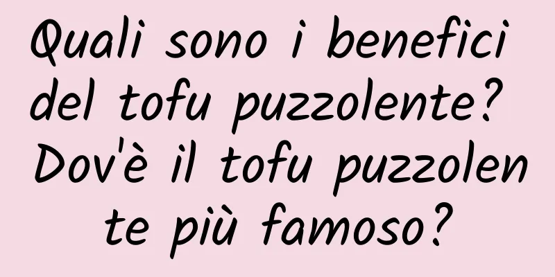 Quali sono i benefici del tofu puzzolente? Dov'è il tofu puzzolente più famoso?