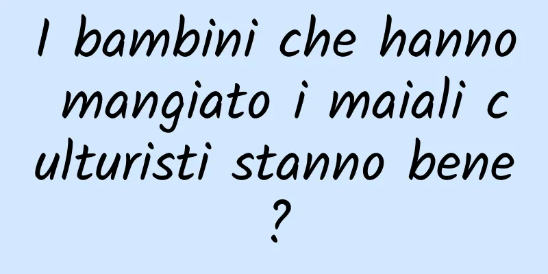 I bambini che hanno mangiato i maiali culturisti stanno bene?