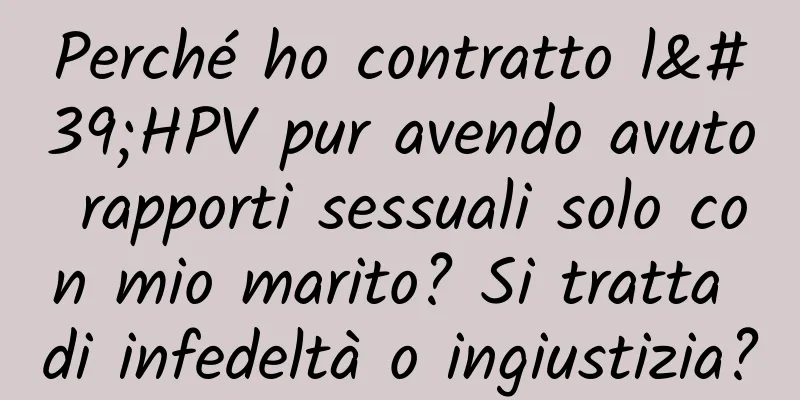 Perché ho contratto l'HPV pur avendo avuto rapporti sessuali solo con mio marito? Si tratta di infedeltà o ingiustizia?