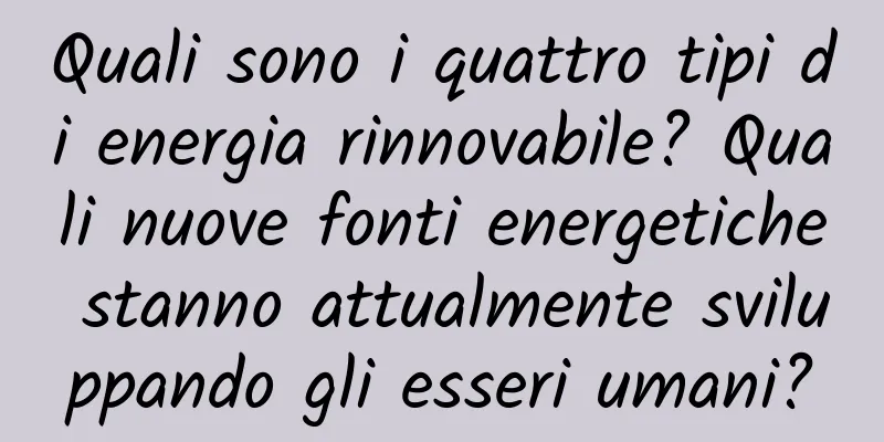 Quali sono i quattro tipi di energia rinnovabile? Quali nuove fonti energetiche stanno attualmente sviluppando gli esseri umani?
