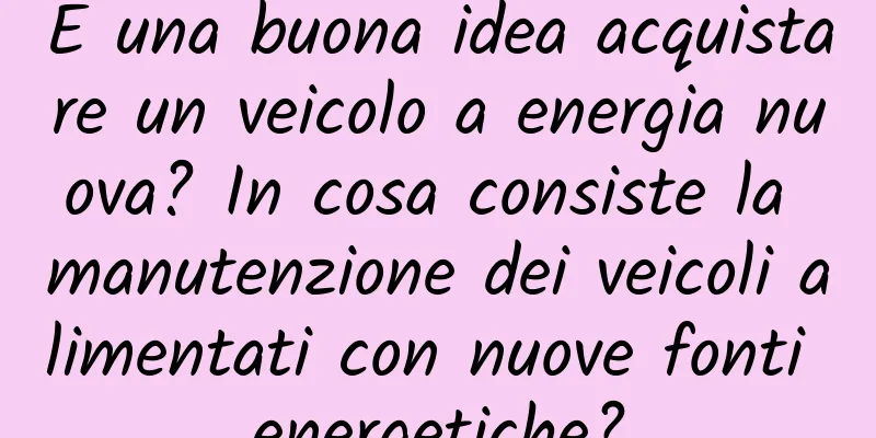 È una buona idea acquistare un veicolo a energia nuova? In cosa consiste la manutenzione dei veicoli alimentati con nuove fonti energetiche?