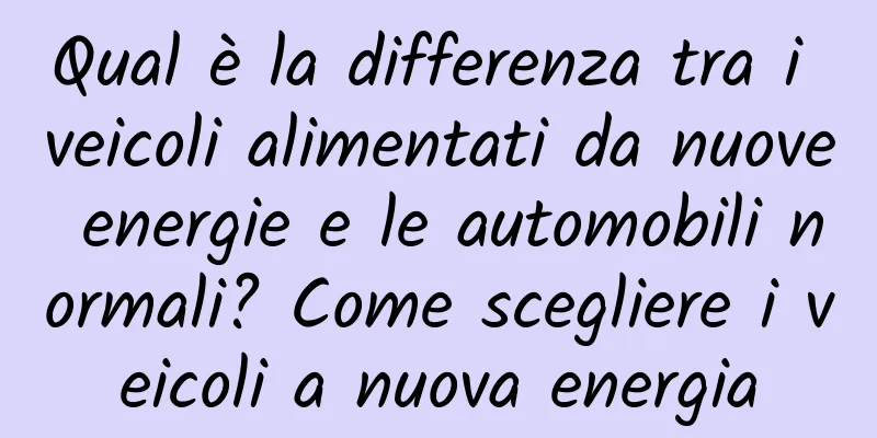 Qual è la differenza tra i veicoli alimentati da nuove energie e le automobili normali? Come scegliere i veicoli a nuova energia
