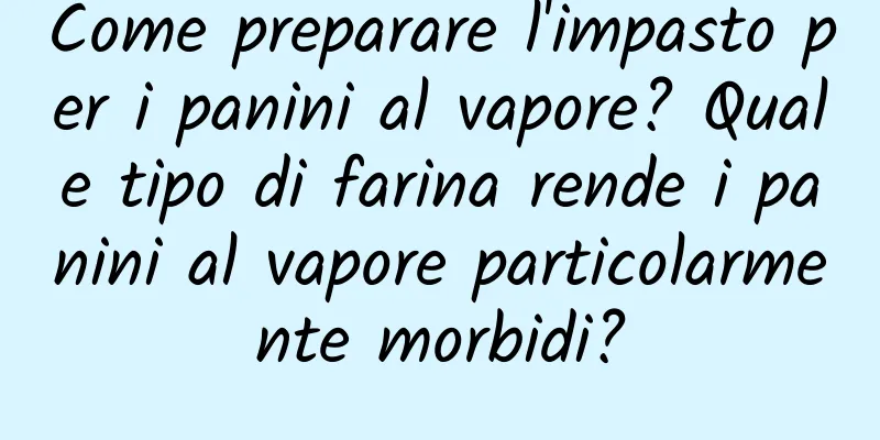Come preparare l'impasto per i panini al vapore? Quale tipo di farina rende i panini al vapore particolarmente morbidi?