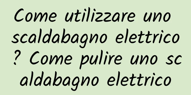 Come utilizzare uno scaldabagno elettrico? Come pulire uno scaldabagno elettrico