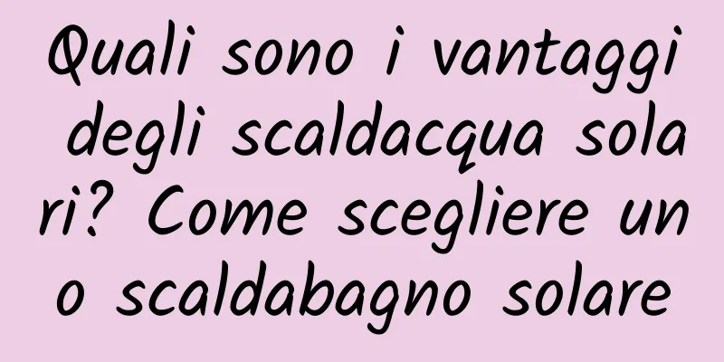 Quali sono i vantaggi degli scaldacqua solari? Come scegliere uno scaldabagno solare