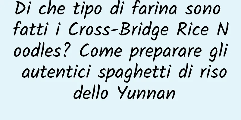 Di che tipo di farina sono fatti i Cross-Bridge Rice Noodles? Come preparare gli autentici spaghetti di riso dello Yunnan