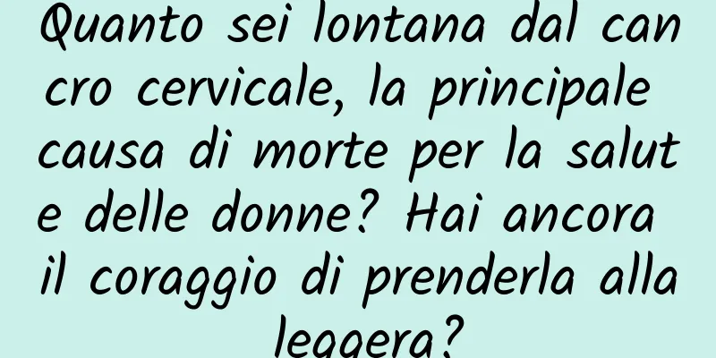 Quanto sei lontana dal cancro cervicale, la principale causa di morte per la salute delle donne? Hai ancora il coraggio di prenderla alla leggera?