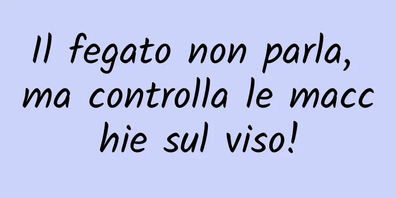 Il fegato non parla, ma controlla le macchie sul viso!