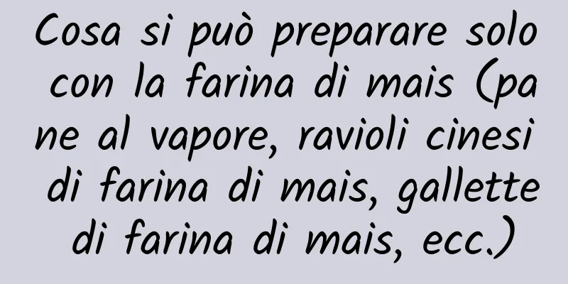 Cosa si può preparare solo con la farina di mais (pane al vapore, ravioli cinesi di farina di mais, gallette di farina di mais, ecc.)