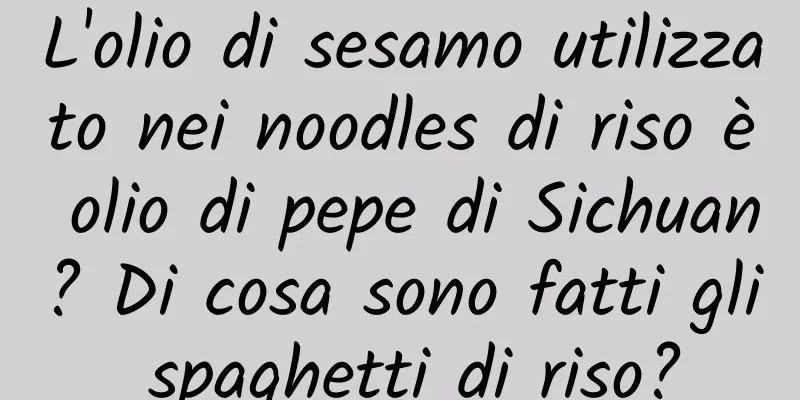 L'olio di sesamo utilizzato nei noodles di riso è olio di pepe di Sichuan? Di cosa sono fatti gli spaghetti di riso?