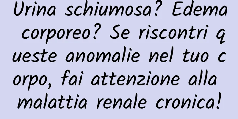 Urina schiumosa? Edema corporeo? Se riscontri queste anomalie nel tuo corpo, fai attenzione alla malattia renale cronica!