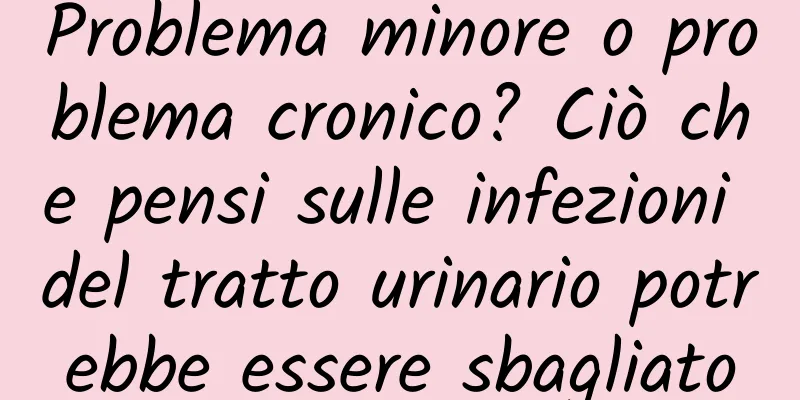 Problema minore o problema cronico? Ciò che pensi sulle infezioni del tratto urinario potrebbe essere sbagliato