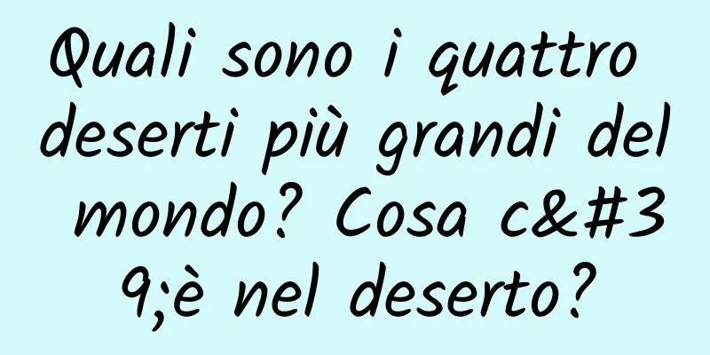 Quali sono i quattro deserti più grandi del mondo? Cosa c'è nel deserto?