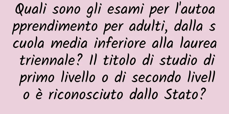 Quali sono gli esami per l'autoapprendimento per adulti, dalla scuola media inferiore alla laurea triennale? Il titolo di studio di primo livello o di secondo livello è riconosciuto dallo Stato?