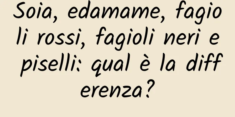 Soia, edamame, fagioli rossi, fagioli neri e piselli: qual è la differenza?