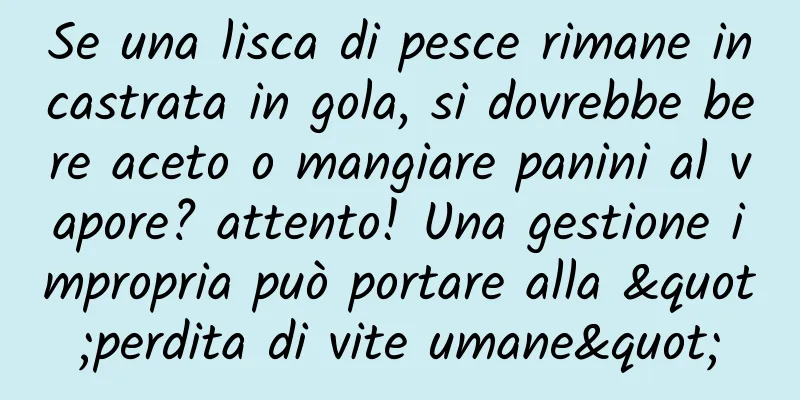 Se una lisca di pesce rimane incastrata in gola, si dovrebbe bere aceto o mangiare panini al vapore? attento! Una gestione impropria può portare alla "perdita di vite umane"