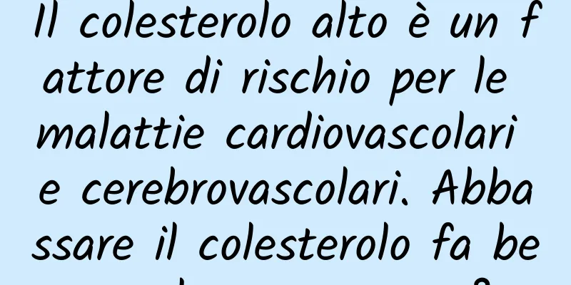 Il colesterolo alto è un fattore di rischio per le malattie cardiovascolari e cerebrovascolari. Abbassare il colesterolo fa bene al corpo umano?