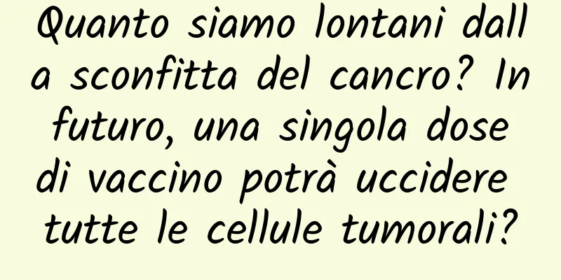 Quanto siamo lontani dalla sconfitta del cancro? In futuro, una singola dose di vaccino potrà uccidere tutte le cellule tumorali?