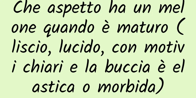 Che aspetto ha un melone quando è maturo (liscio, lucido, con motivi chiari e la buccia è elastica o morbida)
