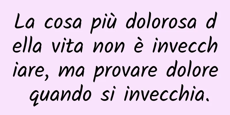 La cosa più dolorosa della vita non è invecchiare, ma provare dolore quando si invecchia.