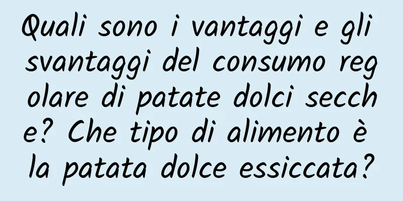 Quali sono i vantaggi e gli svantaggi del consumo regolare di patate dolci secche? Che tipo di alimento è la patata dolce essiccata?