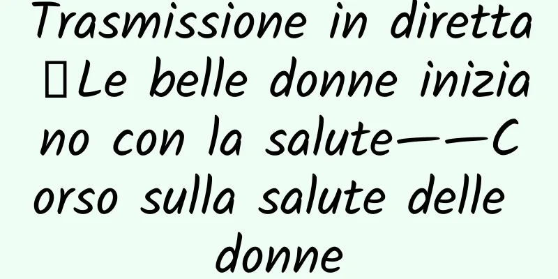 Trasmissione in diretta｜Le belle donne iniziano con la salute——Corso sulla salute delle donne