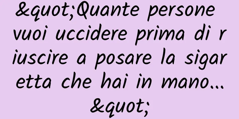 "Quante persone vuoi uccidere prima di riuscire a posare la sigaretta che hai in mano..."