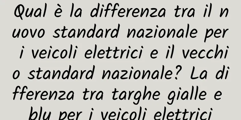 Qual è la differenza tra il nuovo standard nazionale per i veicoli elettrici e il vecchio standard nazionale? La differenza tra targhe gialle e blu per i veicoli elettrici