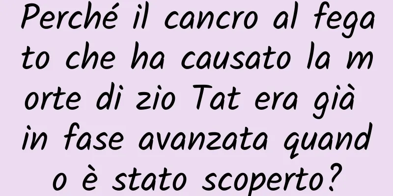 Perché il cancro al fegato che ha causato la morte di zio Tat era già in fase avanzata quando è stato scoperto?