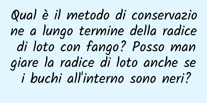 Qual è il metodo di conservazione a lungo termine della radice di loto con fango? Posso mangiare la radice di loto anche se i buchi all'interno sono neri?
