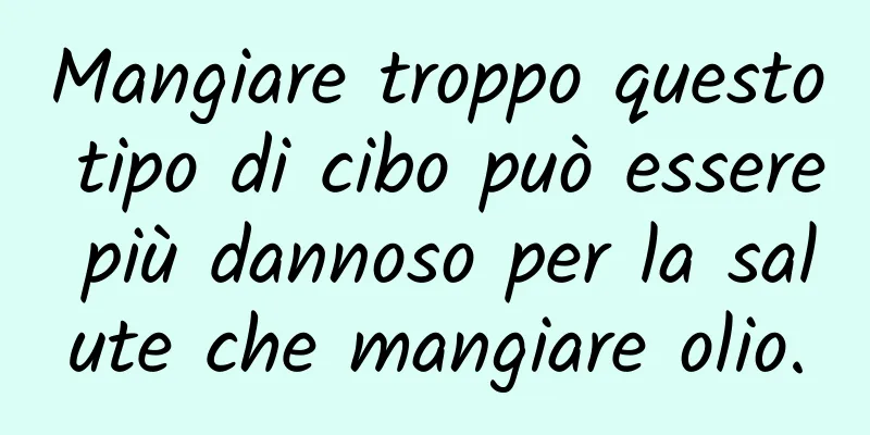 Mangiare troppo questo tipo di cibo può essere più dannoso per la salute che mangiare olio.