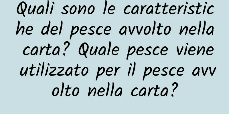 Quali sono le caratteristiche del pesce avvolto nella carta? Quale pesce viene utilizzato per il pesce avvolto nella carta?