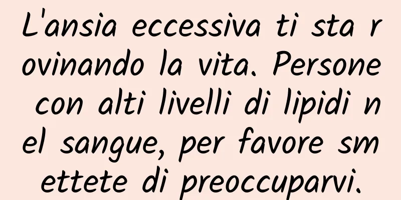 L'ansia eccessiva ti sta rovinando la vita. Persone con alti livelli di lipidi nel sangue, per favore smettete di preoccuparvi.