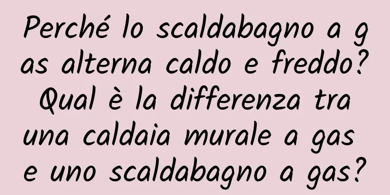 Perché lo scaldabagno a gas alterna caldo e freddo? Qual è la differenza tra una caldaia murale a gas e uno scaldabagno a gas?