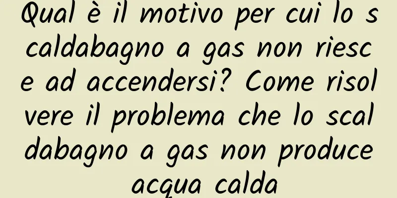 Qual è il motivo per cui lo scaldabagno a gas non riesce ad accendersi? Come risolvere il problema che lo scaldabagno a gas non produce acqua calda