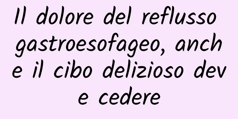 Il dolore del reflusso gastroesofageo, anche il cibo delizioso deve cedere