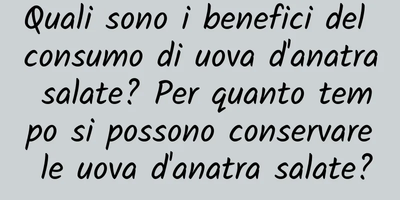 Quali sono i benefici del consumo di uova d'anatra salate? Per quanto tempo si possono conservare le uova d'anatra salate?